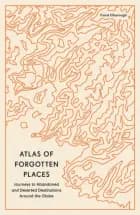 Atlas of Forgotten Places: Journeys to Abandoned and Deserted Destinations around the Globe