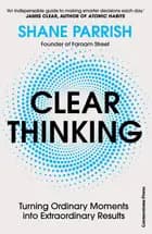Clear Thinking: Turning Ordinary Moments into Extraordinary Results - Turning Ordinary Moments into Extraordinary Results, Shane Parrish